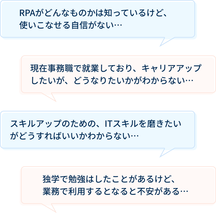 RPAがどんなものかは知っているけど、
          使いこなせる自信がない・・・  現在事務職で就業しており、キャリアアップしたいが、どうなりたいかがわからない・・・ スキルアップのための、ITスキルを磨きたいがどうすればいいかわからない・・・ 独学で勉強はしたことがあるけど、業務で利用するとなると不安がある・・・